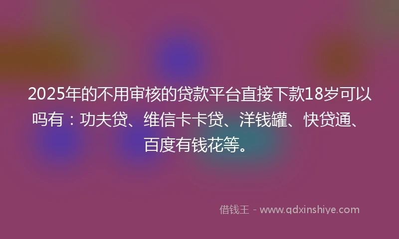 2025年的不用审核的贷款平台直接下款18岁可以吗有：功夫贷、维信卡卡贷、洋钱罐、快贷通、百度有钱花等。