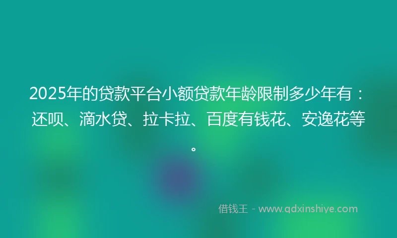 2025年的贷款平台小额贷款年龄限制多少年有：还呗、滴水贷、拉卡拉、百度有钱花、安逸花等。