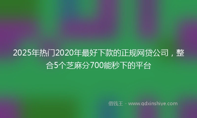 2025年热门2020年最好下款的正规网贷公司，整合5个芝麻分700能秒下的平台