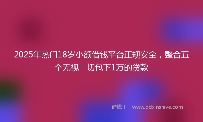 2025年热门18岁小额借钱平台正规安全，整合五个无视一切包下1万的贷款