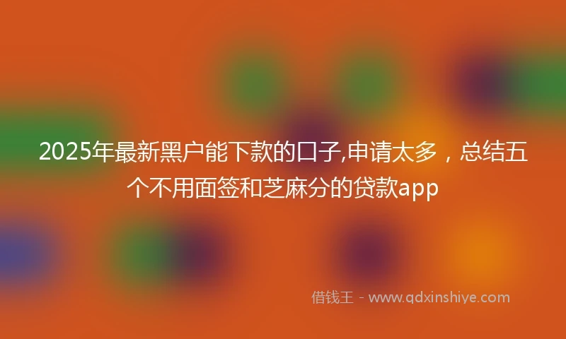 2025年最新黑户能下款的口子,申请太多，总结五个不用面签和芝麻分的贷款app