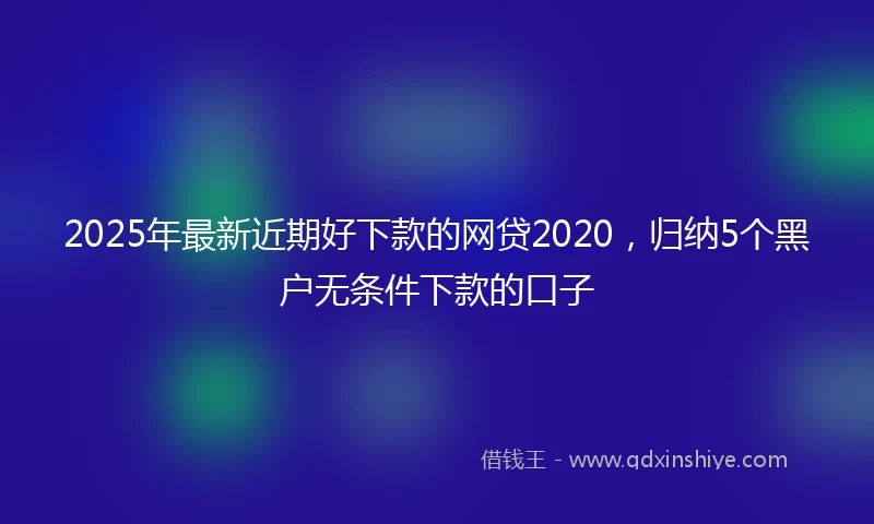 2025年最新近期好下款的网贷2020，归纳5个黑户无条件下款的口子
