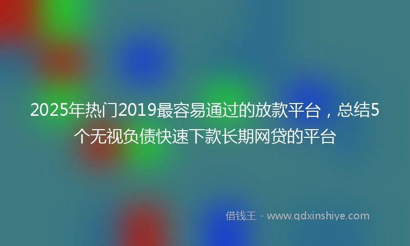 2025年热门2019最容易通过的放款平台，总结5个无视负债快速下款长期网贷的平台