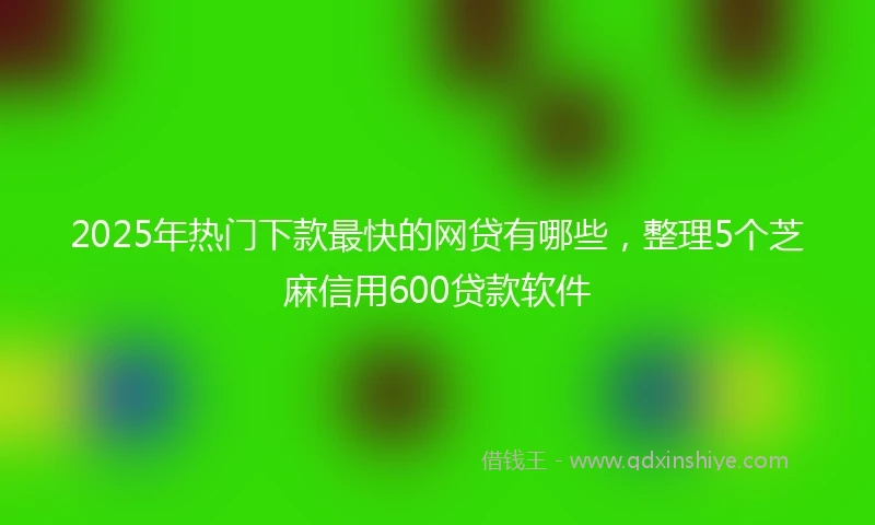 2025年热门下款最快的网贷有哪些，整理5个芝麻信用600贷款软件