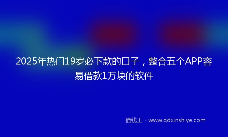 2025年热门19岁必下款的口子，整合五个APP容易借款1万块的软件