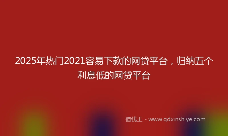2025年热门2021容易下款的网贷平台，归纳五个利息低的网贷平台