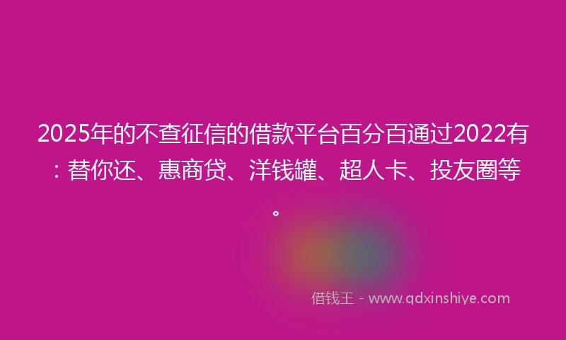 2025年的不查征信的借款平台百分百通过2022有：替你还、惠商贷、洋钱罐、超人卡、投友圈等。