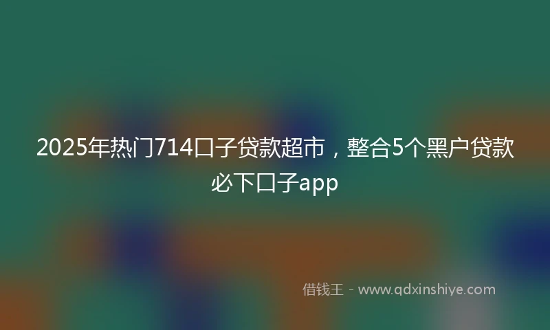 2025年热门714口子贷款超市，整合5个黑户贷款必下口子app