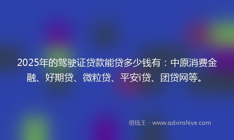 2025年的驾驶证贷款能贷多少钱有：中原消费金融、好期贷、微粒贷、平安i贷、团贷网等。