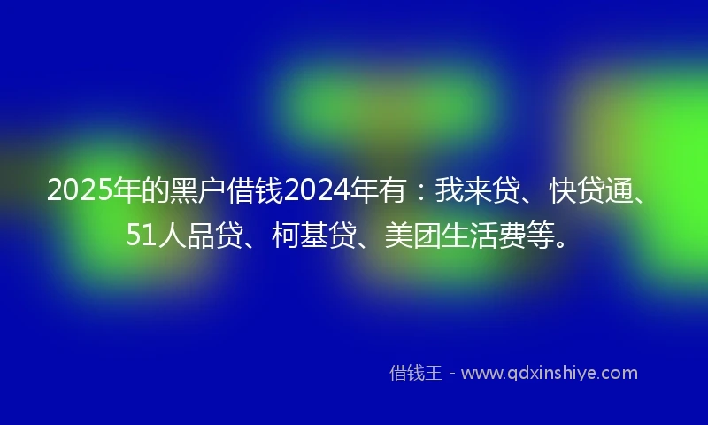 2025年的黑户借钱2024年有：我来贷、快贷通、51人品贷、柯基贷、美团生活费等。