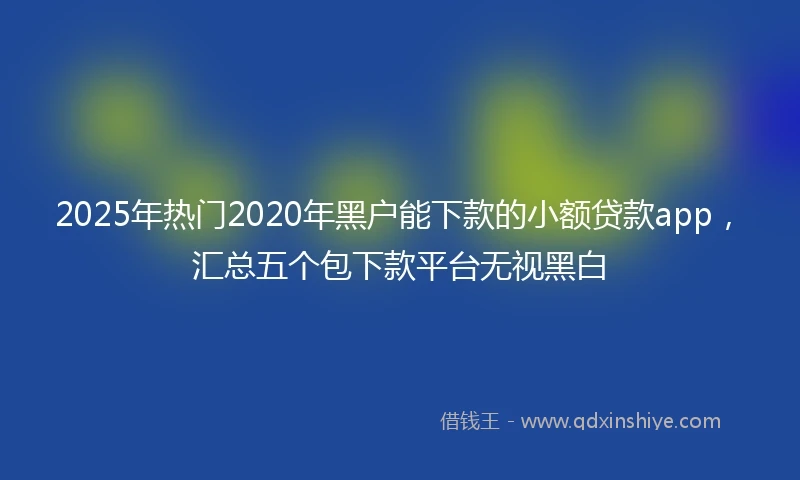 2025年热门2020年黑户能下款的小额贷款app，汇总五个包下款平台无视黑白