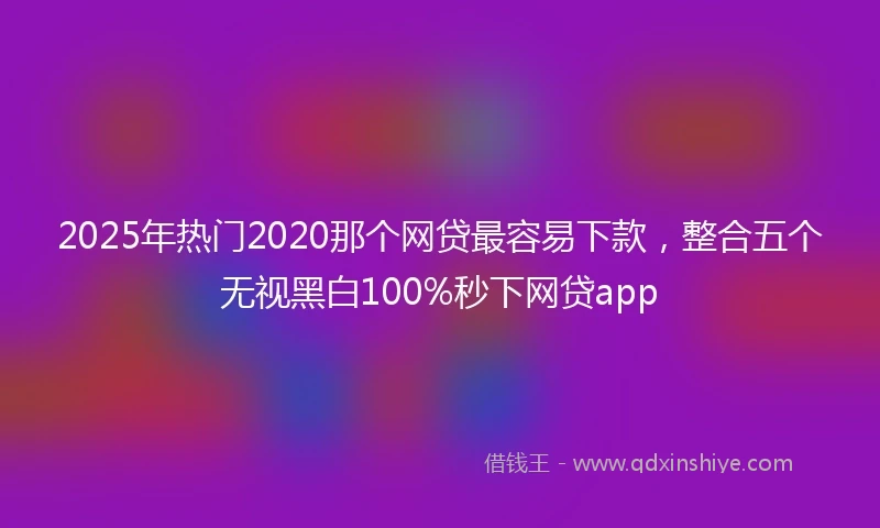 2025年热门2020那个网贷最容易下款，整合五个无视黑白100%秒下网贷app