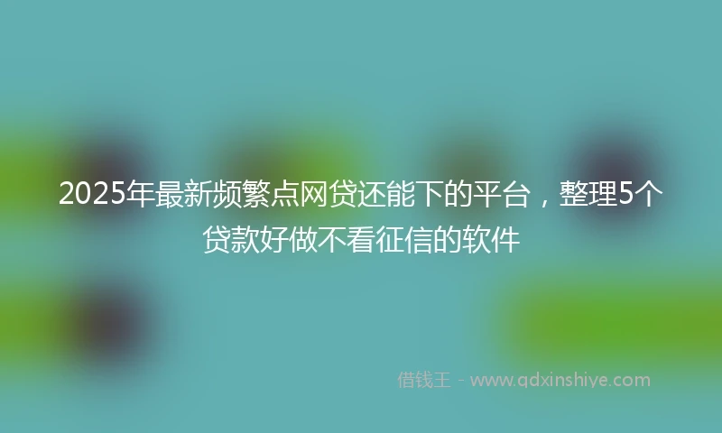 2025年最新频繁点网贷还能下的平台，整理5个贷款好做不看征信的软件