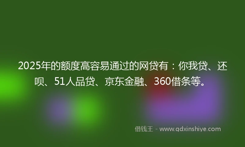 2025年的额度高容易通过的网贷有：你我贷、还呗、51人品贷、京东金融、360借条等。
