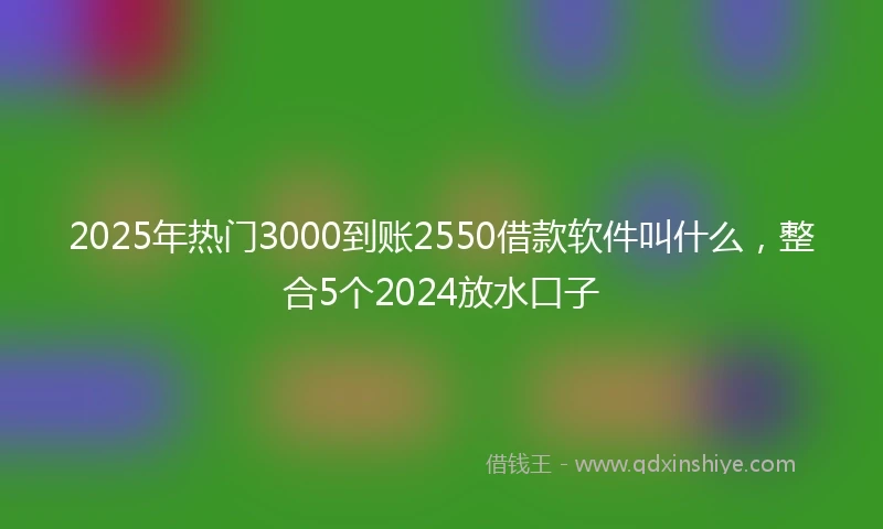 2025年热门3000到账2550借款软件叫什么，整合5个2024放水口子
