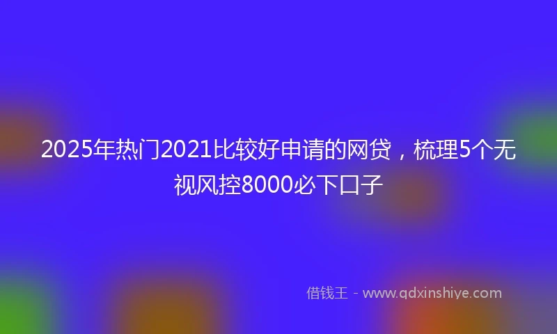 2025年热门2021比较好申请的网贷，梳理5个无视风控8000必下口子