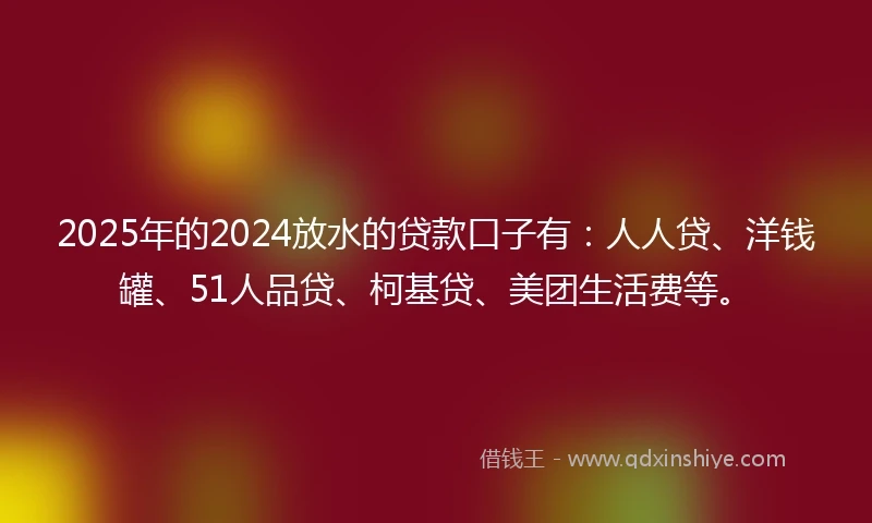2025年的2024放水的贷款口子有：人人贷、洋钱罐、51人品贷、柯基贷、美团生活费等。
