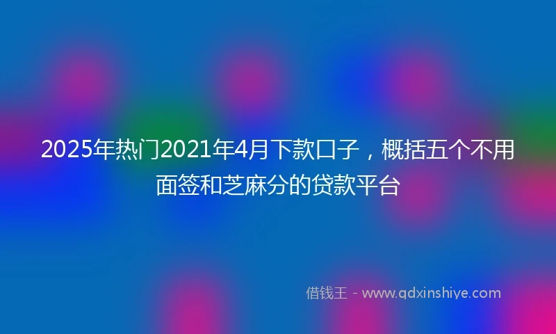 2025年热门2021年4月下款口子，概括五个不用面签和芝麻分的贷款平台