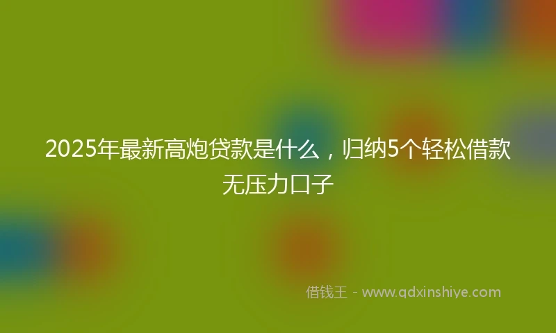 2025年最新高炮贷款是什么，归纳5个轻松借款无压力口子