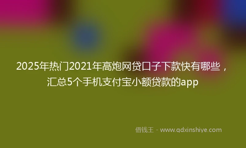 2025年热门2021年高炮网贷口子下款快有哪些，汇总5个手机支付宝小额贷款的app