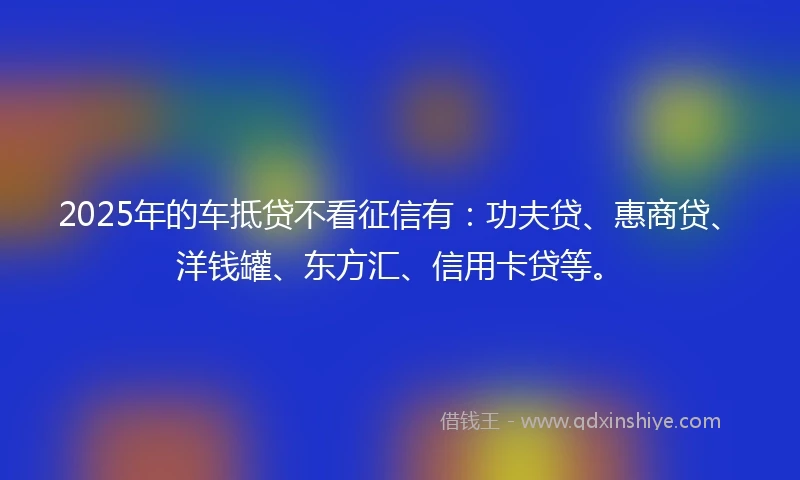 2025年的车抵贷不看征信有：功夫贷、惠商贷、洋钱罐、东方汇、信用卡贷等。