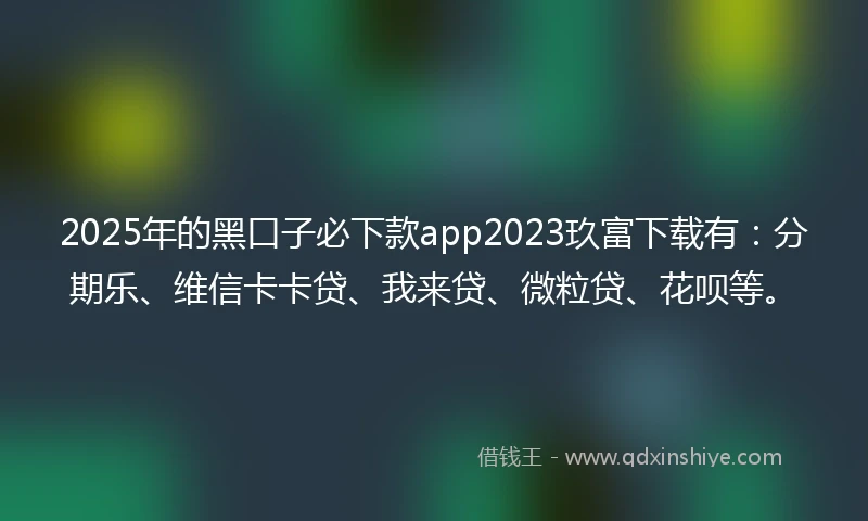 2025年的黑口子必下款app2023玖富下载有：分期乐、维信卡卡贷、我来贷、微粒贷、花呗等。