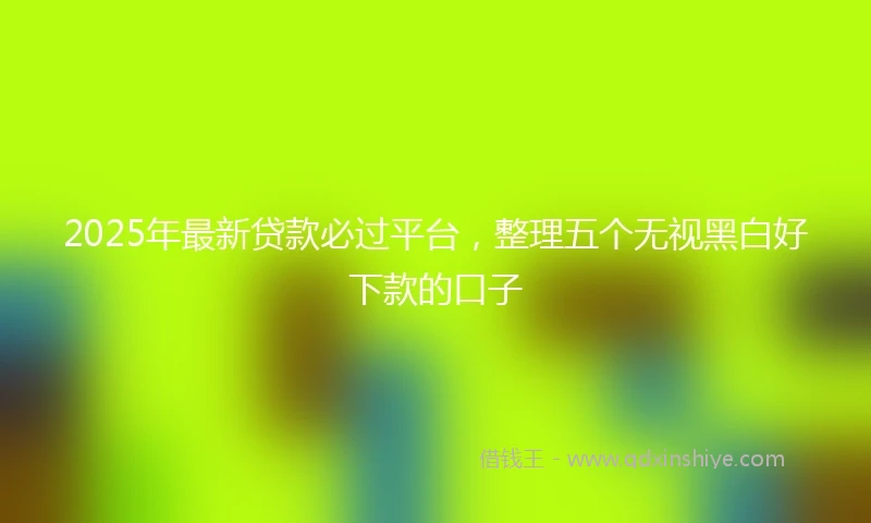 2025年最新贷款必过平台，整理五个无视黑白好下款的口子