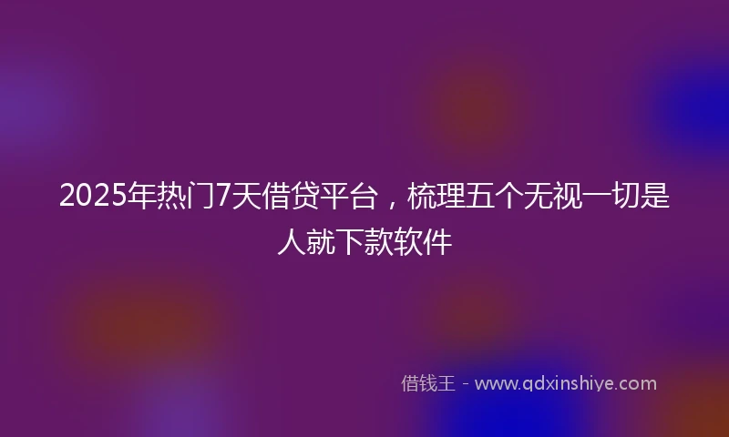 2025年热门7天借贷平台，梳理五个无视一切是人就下款软件