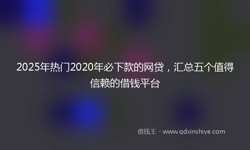 2025年热门2020年必下款的网贷，汇总五个值得信赖的借钱平台