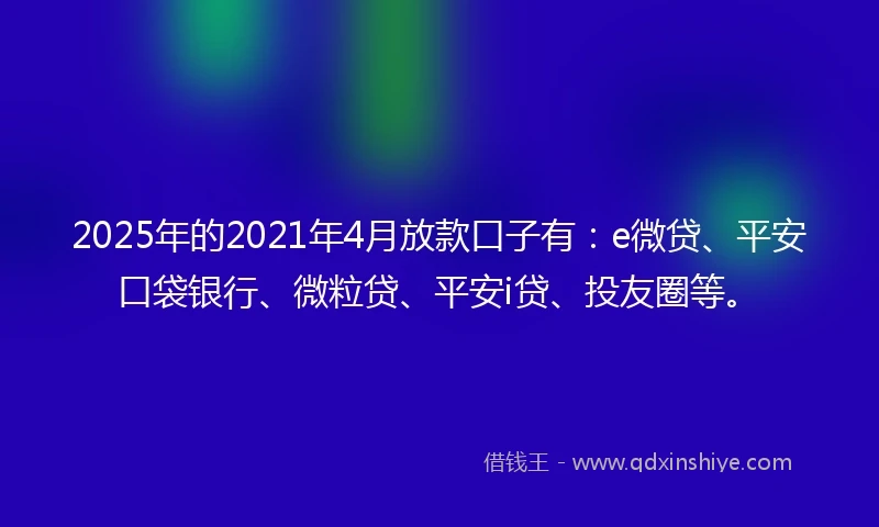 2025年的2021年4月放款口子有：e微贷、平安口袋银行、微粒贷、平安i贷、投友圈等。
