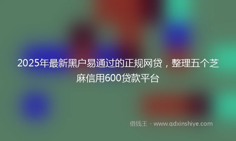 2025年最新黑户易通过的正规网贷，整理五个芝麻信用600贷款平台