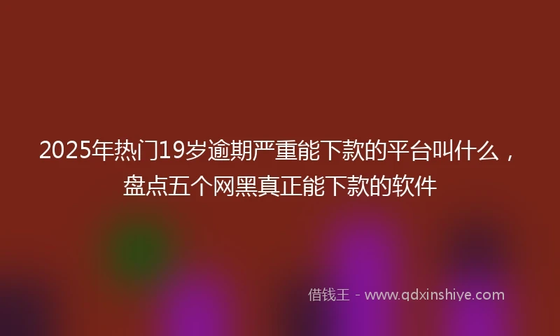 2025年热门19岁逾期严重能下款的平台叫什么，盘点五个网黑真正能下款的软件