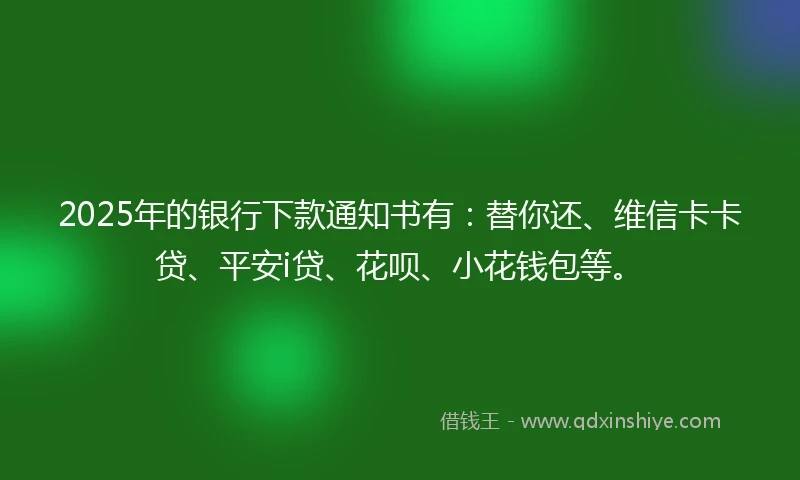 2025年的银行下款通知书有：替你还、维信卡卡贷、平安i贷、花呗、小花钱包等。