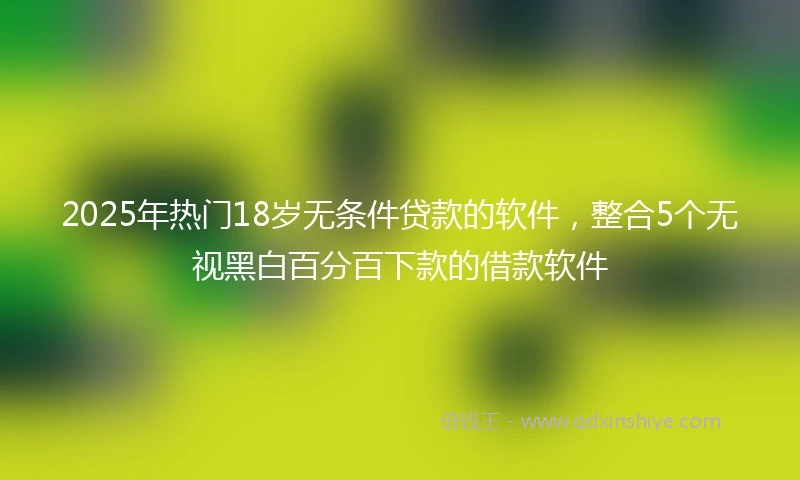 2025年热门18岁无条件贷款的软件，整合5个无视黑白百分百下款的借款软件
