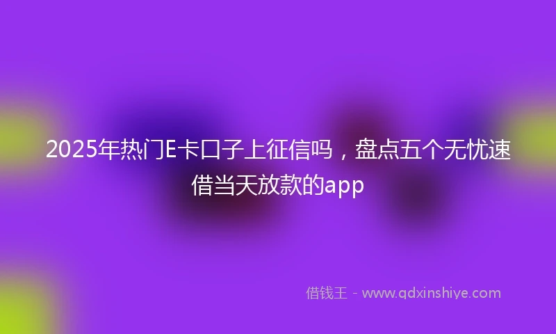 2025年热门E卡口子上征信吗，盘点五个无忧速借当天放款的app