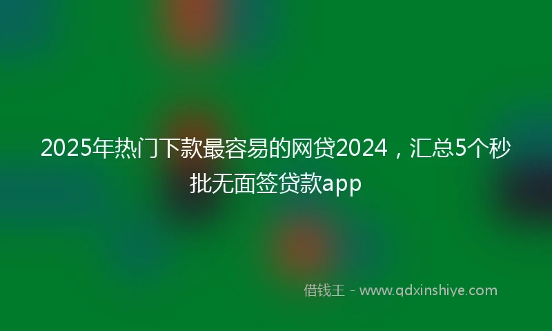 2025年热门下款最容易的网贷2024，汇总5个秒批无面签贷款app