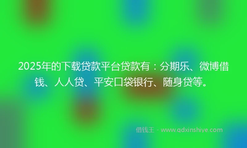 2025年的下载贷款平台贷款有：分期乐、微博借钱、人人贷、平安口袋银行、随身贷等。