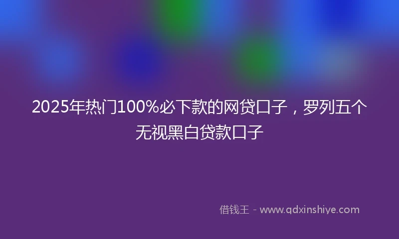 2025年热门100%必下款的网贷口子，罗列五个无视黑白贷款口子