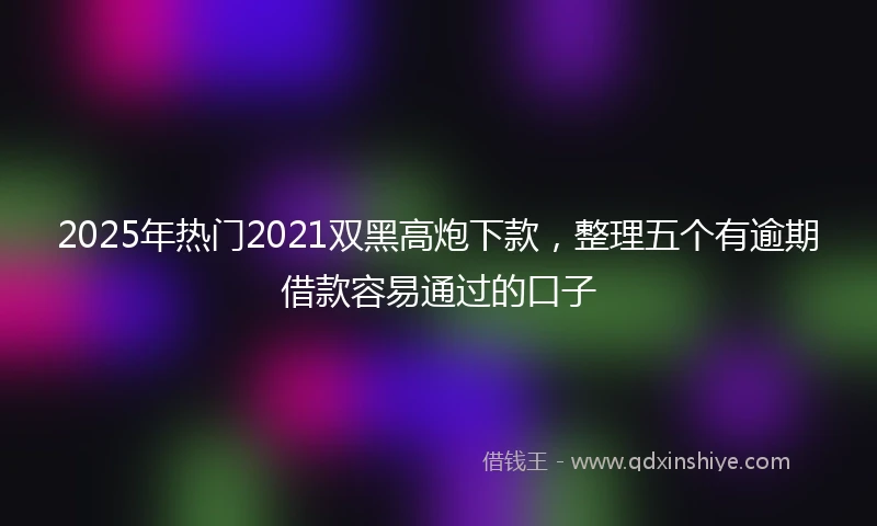 2025年热门2021双黑高炮下款，整理五个有逾期借款容易通过的口子
