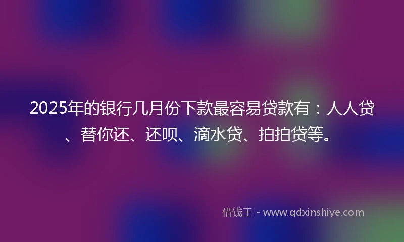 2025年的银行几月份下款最容易贷款有：人人贷、替你还、还呗、滴水贷、拍拍贷等。