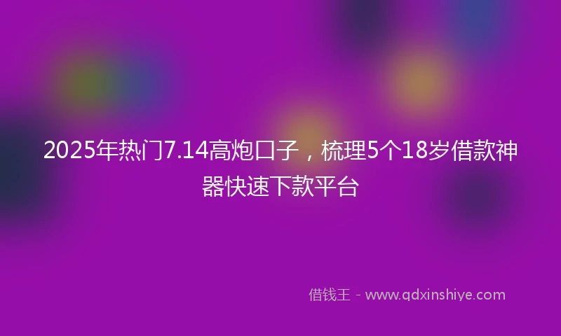 2025年热门7.14高炮口子，梳理5个18岁借款神器快速下款平台