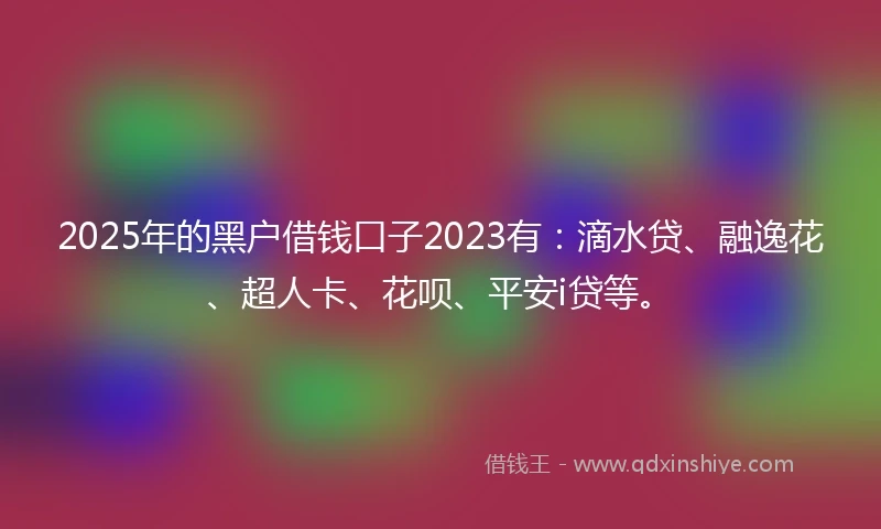 2025年的黑户借钱口子2023有：滴水贷、融逸花、超人卡、花呗、平安i贷等。
