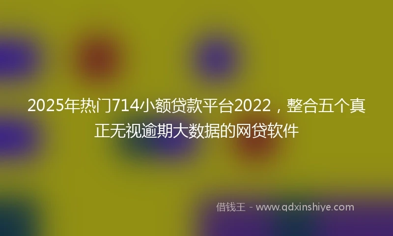 2025年热门714小额贷款平台2022，整合五个真正无视逾期大数据的网贷软件
