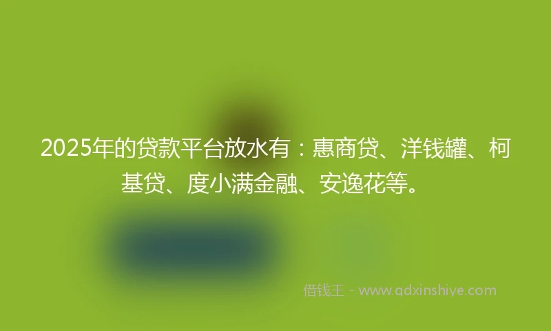 2025年的贷款平台放水有：惠商贷、洋钱罐、柯基贷、度小满金融、安逸花等。