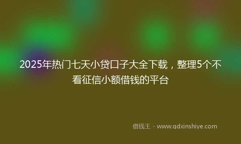 2025年热门七天小贷口子大全下载，整理5个不看征信小额借钱的平台