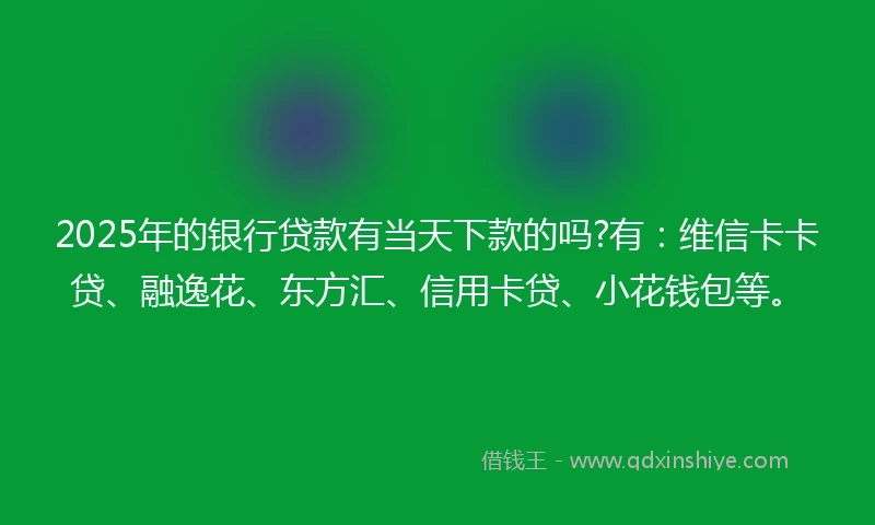 2025年的银行贷款有当天下款的吗?有：维信卡卡贷、融逸花、东方汇、信用卡贷、小花钱包等。