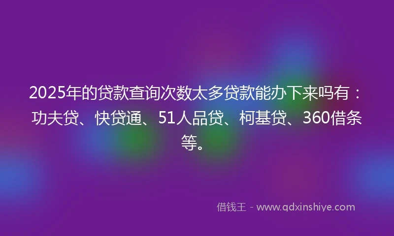2025年的贷款查询次数太多贷款能办下来吗有：功夫贷、快贷通、51人品贷、柯基贷、360借条等。