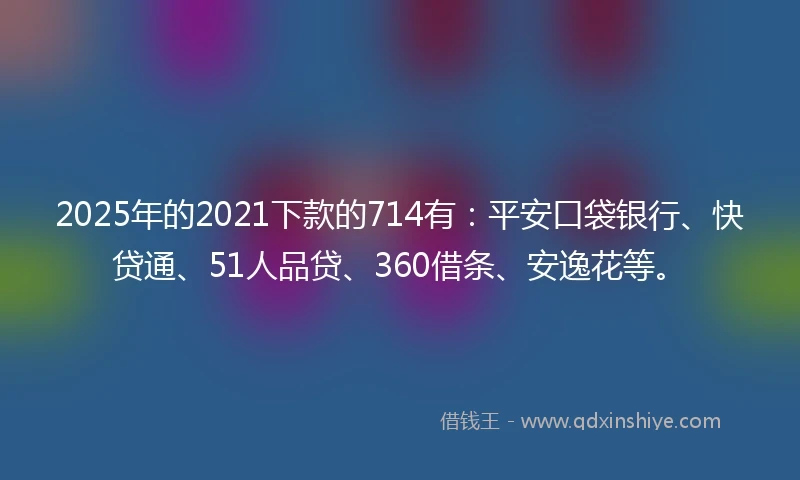 2025年的2021下款的714有：平安口袋银行、快贷通、51人品贷、360借条、安逸花等。