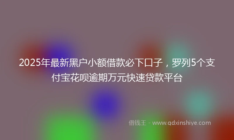 2025年最新黑户小额借款必下口子，罗列5个支付宝花呗逾期万元快速贷款平台