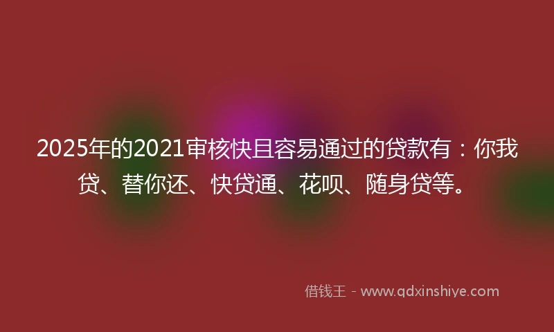 2025年的2021审核快且容易通过的贷款有：你我贷、替你还、快贷通、花呗、随身贷等。